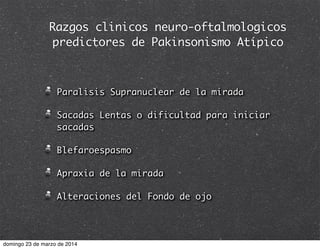 Razgos clinicos neuro-oftalmologicos
predictores de Pakinsonismo Atípico
Paralisis Supranuclear de la mirada
Sacadas Lentas o dificultad para iniciar
sacadas
Blefaroespasmo
Apraxia de la mirada
Alteraciones del Fondo de ojo
domingo 23 de marzo de 2014
 