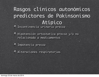 Rasgos clínicos autonómicos
predictores de Pakinsonismo
Atípico
Incontinencia urinaria precoz
Hipotensión ortostatica precoz y/o no
relacionada a medicamentos
Impotencia precoz
Alteraciones respiratorias
domingo 23 de marzo de 2014
 