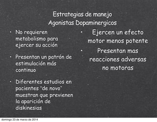 Estrategias de manejo
Agonistas Dopaminergicos
• No requieren
metabolismo para
ejercer su acción
• Presentan un patrón de
estimulación más
continuo
• Diferentes estudios en
pacientes “de novo”
muestran que previenen
la aparición de
diskinesias
• Ejercen un efecto
motor menos potente
• Presentan mas
reacciones adversas
no motoras
domingo 23 de marzo de 2014
 