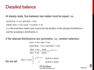 Detailed balance
At steady state, flux between two states must be equal, i.e.,
If the attempt distributions are symmetric, i.e., random selection,
So we set
NANO266
18
p(m)π(m → n) = p(n)π(n → m)
where π(m → n) = a(m → n)A(m → n)
π is the transition matrix and is given by the product of the attempt distribution a
and the acceptance distribution A.
a(m → n) = a(n → m)
p(m)A(m → n) = p(n)A(n → m)
A(m → n)
A(n → m)
=
p(n)
p(m)
= e−β(En−Em )
A(m → n) =
e−β(En−Em )
if p(n) < p(m)
1 if p(n) > p(m)
#
$
%
&%
 