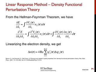 Linear Response Method – Density Functional
PerturbationTheory
From the Hellman-Feynman Theorem, we have
Linearizing the electron density, we get
NANO266
7
∂E
∂λi
=
∂Vλ (r)
∂λi
nλ (r)dr∫
∂2
E
∂λi∂λj
=
∂2
Vλ (r)
∂λi∂λj
nλ
(r)dr +∫
∂Vλ (r)
∂λi
∂nλ
(r)
∂λj
dr∫
Δn(r) = 4Re ψ*
n (r)Δψn (r)
n=1
N/2
∑
Baroni, S.; de Gironcoli, S.; Dal Corso, A. Phonons and related crystal properties from density-functional perturbation theory, Rev. Mod.
Phys., 2001, 73, 515–562, doi:10.1103/RevModPhys.73.515.
 