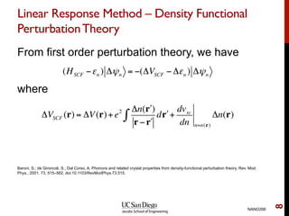 Linear Response Method – Density Functional
PerturbationTheory
From first order perturbation theory, we have
where
NANO266
8
(HSCF −εn ) Δψn = −(ΔVSCF − Δεn ) Δψn
ΔVSCF (r) = ΔV(r)+e2 Δn( "r )
r − "r
d "r∫ +
dvxc
dn n=n(r)
Δn(r)
Baroni, S.; de Gironcoli, S.; Dal Corso, A. Phonons and related crystal properties from density-functional perturbation theory, Rev. Mod.
Phys., 2001, 73, 515–562, doi:10.1103/RevModPhys.73.515.
 
