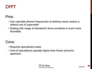 DFPT
Pros:
•  Can calculate phonon frequencies at arbitrary wave vectors q
without use of supercells!
•  Scaling with range of interatomic force constants is much more
favorable.
Cons:
•  Requires specialized codes
•  Cost of calculations typically higher than frozen phonons
approach.
NANO266
9
 