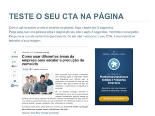TESTE O SEU CTA NA PÁGINA
Com o call-to-action pronto e inserido na página, faça o teste dos 5 segundos.
Peça para que uma pessoa abra a página do seu site e após 5 segundos, minimize o navegador.
Pergunte o que ela se lembra que havia lá. Se ele não mencionar o seu CTA, é recomendável
reavaliar a sua imagem.

 