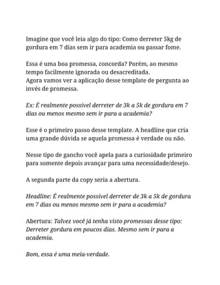 Imagine que você leia algo do tipo: Como derreter 5kg de
gordura em 7 dias sem ir para academia ou passar fome.
Essa é uma boa promessa, concorda? Porém, ao mesmo
tempo facilmente ignorada ou desacreditada.
Agora vamos ver a aplicação desse template de pergunta ao
invés de promessa.
Ex: É realmente possível derreter de 3k a 5k de gordura em 7
dias ou menos mesmo sem ir para a academia?
Esse é o primeiro passo desse template. A headline que cria
uma grande dúvida se aquela promessa é verdade ou não.
Nesse tipo de gancho você apela para a curiosidade primeiro
para somente depois avançar para uma necessidade/desejo.
A segunda parte da copy seria a abertura.
Headline: É realmente possível derreter de 3k a 5k de gordura
em 7 dias ou menos mesmo sem ir para a academia?
Abertura: Talvez você já tenha visto promessas desse tipo:
Derreter gordura em poucos dias. Mesmo sem ir para a
academia.
Bom, essa é uma meia-verdade.
 