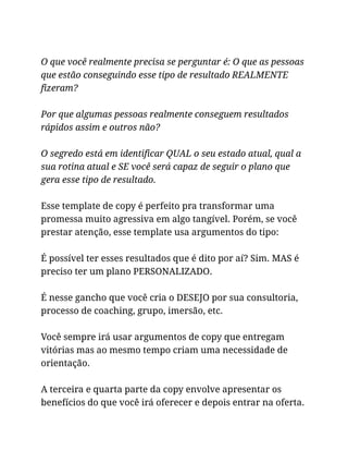O que você realmente precisa se perguntar é: O que as pessoas
que estão conseguindo esse tipo de resultado REALMENTE
fizeram?
Por que algumas pessoas realmente conseguem resultados
rápidos assim e outros não?
O segredo está em identificar QUAL o seu estado atual, qual a
sua rotina atual e SE você será capaz de seguir o plano que
gera esse tipo de resultado.
Esse template de copy é perfeito pra transformar uma
promessa muito agressiva em algo tangível. Porém, se você
prestar atenção, esse template usa argumentos do tipo:
É possível ter esses resultados que é dito por aí? Sim. MAS é
preciso ter um plano PERSONALIZADO.
É nesse gancho que você cria o DESEJO por sua consultoria,
processo de coaching, grupo, imersão, etc.
Você sempre irá usar argumentos de copy que entregam
vitórias mas ao mesmo tempo criam uma necessidade de
orientação.
A terceira e quarta parte da copy envolve apresentar os
benefícios do que você irá oferecer e depois entrar na oferta.
 