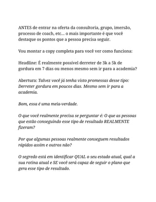 ANTES de entrar na oferta da consultoria, grupo, imersão,
processo de coach, etc… o mais importante é que você
destaque os pontos que a pessoa precisa seguir.
Vou montar a copy completa para você ver como funciona:
Headline: É realmente possível derreter de 3k a 5k de
gordura em 7 dias ou menos mesmo sem ir para a academia?
Abertura: Talvez você já tenha visto promessas desse tipo:
Derreter gordura em poucos dias. Mesmo sem ir para a
academia.
Bom, essa é uma meia-verdade.
O que você realmente precisa se perguntar é: O que as pessoas
que estão conseguindo esse tipo de resultado REALMENTE
fizeram?
Por que algumas pessoas realmente conseguem resultados
rápidos assim e outros não?
O segredo está em identificar QUAL o seu estado atual, qual a
sua rotina atual e SE você será capaz de seguir o plano que
gera esse tipo de resultado.
 