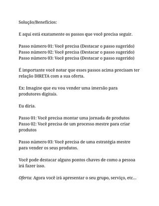 Solução/Benefícios:
E aqui está exatamente os passos que você precisa seguir.
Passo número 01: Você precisa (Destacar o passo sugerido)
Passo número 02: Você precisa (Destacar o passo sugerido)
Passo número 03: Você precisa (Destacar o passo sugerido)
É importante você notar que esses passos acima precisam ter
relação DIRETA com a sua oferta.
Ex: Imagine que eu vou vender uma imersão para
produtores digitais.
Eu diria.
Passo 01: Você precisa montar uma jornada de produtos
Passo 02: Você precisa de um processo mestre para criar
produtos
Passo número 03: Você precisa de uma estratégia mestre
para vender os seus produtos.
Você pode destacar alguns pontos chaves de como a pessoa
irá fazer isso.
Oferta: Agora você irá apresentar o seu grupo, serviço, etc…
 