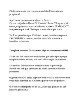 E foi exatamente por isso que eu criei o [Nome do seu
programa]
Aqui está o que eu vou te ajudar a fazer…
Eu vou te ajudar a [Passo 01, Passo 02, Passo 03] agora você
começa a prometer que vai orientar a pessoa EXATAMENTE
nos passos que você disse que era o mais importante.
Você irá perceber que TODOS os outros templates seguem
EXATAMENTE o mesmo padrão, mudando somente a
headline + abertura.
Template número 02: Prometa algo extremamente ÚTIL
Esse é um dos templates mais fortes que existe para pegar
um público frio. Porém, tem uma observação importante.
Ele tende a funcionar em mercados que as pessoas já
RECONHECEM que precisam de ajuda com determinado
problema.
O gancho central dessa copy é: Como evitar o maior erro que
você pode cometer ao [Colocar aqui o desejo do público]
O foco desse template é o de SALVAR o seu público de um
possível problema.
 