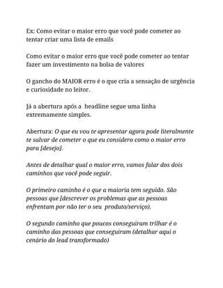 Ex: Como evitar o maior erro que você pode cometer ao
tentar criar uma lista de emails
Como evitar o maior erro que você pode cometer ao tentar
fazer um investimento na bolsa de valores
O gancho do MAIOR erro é o que cria a sensação de urgência
e curiosidade no leitor.
Já a abertura após a headline segue uma linha
extremamente simples.
Abertura: O que eu vou te apresentar agora pode literalmente
te salvar de cometer o que eu considero como o maior erro
para [desejo].
Antes de detalhar qual o maior erro, vamos falar dos dois
caminhos que você pode seguir.
O primeiro caminho é o que a maioria tem seguido. São
pessoas que [descrever os problemas que as pessoas
enfrentam por não ter o seu produto/serviço).
O segundo caminho que poucos conseguiram trilhar é o
caminho das pessoas que conseguiram (detalhar aqui o
cenário do lead transformado)
 