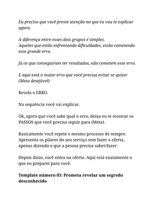 Eu preciso que você preste atenção no que eu vou te explicar
agora.
A diferença entre esses dois grupos é simples.
Aqueles que estão enfrentando dificuldades, estão cometendo
esse grande erro.
Já os que conseguiram ter resultados, não cometem esse erro.
E aqui está o maior erro que você precisa evitar se quiser
(Meta desejável)
Revela o ERRO.
Na sequência você vai explicar.
Ok, agora que você sabe qual o erro, deixa eu te mostrar os
PASSOS que você precisa seguir para (Meta).
Basicamente você repete o mesmo processo de sempre.
Apresenta os pilares do seu serviço sem fazer a oferta,
apenas dizendo o que a pessoa precisa saber/fazer.
Depois disso, você entra na oferta. Aqui está exatamente o
que eu preparei para você.
Template número 03: Prometa revelar um segredo
desconhecido
 