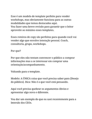 Esse é um modelo de template perfeito para vender
workshops, mas obviamente funciona para as outras
modalidades que temos destacados aqui.
Vou fazer uma breve revisão para garantir que o leitor
aproveite ao máximo esses templates.
Esses roteiros de copy são perfeitos para quando você vai
vender algo que envolve interação pessoal. Coach,
consultoria, grupo, workshops.
Por que?
Por que eles não tentam convencer o público a comprar
informações mas a se interessar em comprar uma
orientação/acompanhamento.
Voltando para o template.
Modelo: A ÚNICA coisa que você precisa saber para [Desejo
do público]. Dica: Não é o que você está pensando.
Aqui você precisa quebrar os argumentos óbvios e
apresentar algo novo e diferente.
Vou dar um exemplo do que eu usei recentemente para a
Imersão dos CEOs.
 