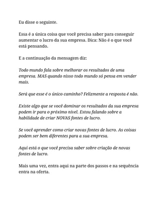 Eu disse o seguinte.
Essa é a única coisa que você precisa saber para conseguir
aumentar o lucro da sua empresa. Dica: Não é o que você
está pensando.
E a continuação da mensagem diz:
Todo mundo fala sobre melhorar os resultados de uma
empresa. MAS quando nisso todo mundo só pensa em vender
mais.
Será que esse é o único caminho? Felizmente a resposta é não.
Existe algo que se você dominar os resultados da sua empresa
podem ir para o próximo nível. Estou falando sobre a
habilidade de criar NOVAS fontes de lucro.
Se você aprender como criar novas fontes de lucro. As coisas
podem ser bem diferentes para a sua empresa.
Aqui está o que você precisa saber sobre criação de novas
fontes de lucro.
Mais uma vez, entra aqui na parte dos passos e na sequência
entra na oferta.
 