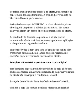 Reparem que a parte dos passos e da oferta, basicamente se
repetem em todos os templates. A grande diferença está na
abertura. Essa é a parte crucial.
Ao invés de entregar CONTEÚDO ou dicas aleatórias, essas
abordagens preparam o público para a oferta. Em outras
palavras, criam um desejo antes da apresentação da oferta.
Dependendo do formato do produto, o ideal é que no
momento da oferta você leve as pessoas para uma aplicação
e não para uma página de checkout.
Somente se você já tem uma lista de emails e já vende com
frequência para essa lista e já tem outros programas de
imersões que eu recomendo que faça isso direto.
Template número 04: Apresente uma “contradição”
Esse template especialmente se aproveita de algo que o seu
público considera uma grande dificuldade e a provável causa
de ainda não conseguir o resultado desejável.
Exemplo: Como Vender Mais Produzindo Menos Conteúdo.
Isso não é algo tão comum no nosso mercado, concorda?
 