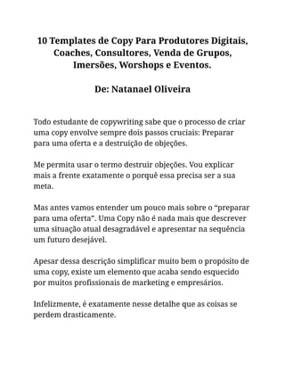10 Templates de Copy Para Produtores Digitais,
Coaches, Consultores, Venda de Grupos,
Imersões, Worshops e Eventos.
De: Natanael Oliveira
Todo estudante de copywriting sabe que o processo de criar
uma copy envolve sempre dois passos cruciais: Preparar
para uma oferta e a destruição de objeções.
Me permita usar o termo destruir objeções. Vou explicar
mais a frente exatamente o porquê essa precisa ser a sua
meta.
Mas antes vamos entender um pouco mais sobre o “preparar
para uma oferta”. Uma Copy não é nada mais que descrever
uma situação atual desagradável e apresentar na sequência
um futuro desejável.
Apesar dessa descrição simplificar muito bem o propósito de
uma copy, existe um elemento que acaba sendo esquecido
por muitos profissionais de marketing e empresários.
Infelizmente, é exatamente nesse detalhe que as coisas se
perdem drasticamente.
 