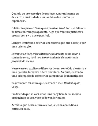 Quando eu uso esse tipo de promessa, naturalmente eu
desperto a curiosidade mas também dou um “ar de
esperança”.
O leitor irá pensar: Será que é possível isso? Por isso falamos
de uma contradição aparente. Algo que você irá justificar e
provar por a + b que é possível.
Sempre lembrando de criar um cenário que crie o desejo por
uma orientação.
Exemplo: Se você criar entender exatamente como criar o
conteúdo certo, você terá a oportunidade de lucrar mais
produzindo menos.
Nesse caso eu explico a diferença de um conteúdo aleatório x
uma palestra lucrativa e bem estrutura. Ao final, eu vendo
uma orientação de como criar campanhas de monetização.
Basicamente foi assim que eu vendi o meu Workshop de
Copy.
Eu defendi que se você criar uma copy bem feita, mesmo
produzindo pouco, você pode vender muito.
Acredito que nessa altura o leitor já tenha aprendido a
estrutura base.
 