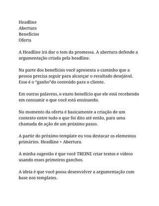 Headline
Abertura
Benefícios
Oferta
A Headline irá dar o tom da promessa. A abertura defende a
argumentação criada pela headline.
Na parte dos benefícios você apresenta o caminho que a
pessoa precisa seguir para alcançar o resultado desejável.
Esse é o “ganho”do conteúdo para o cliente.
Em outras palavras, o exato benefício que ele está recebendo
em consumir o que você está ensinando.
No momento da oferta é basicamente a criação de um
contexto entre tudo o que foi dito até então, para uma
chamada de ação de um próximo passo.
A partir do próximo template eu vou destacar os elementos
primários. Headline + Abertura.
A minha sugestão é que você TREINE criar textos e vídeos
usando esses primeiros ganchos.
A ideia é que você possa desenvolver a argumentação com
base nos templates.
 