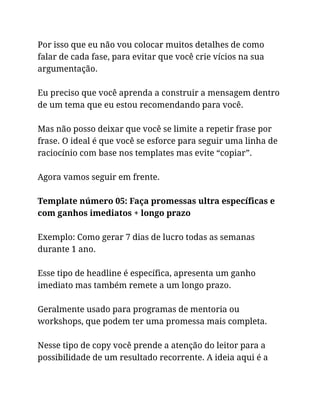 Por isso que eu não vou colocar muitos detalhes de como
falar de cada fase, para evitar que você crie vícios na sua
argumentação.
Eu preciso que você aprenda a construir a mensagem dentro
de um tema que eu estou recomendando para você.
Mas não posso deixar que você se limite a repetir frase por
frase. O ideal é que você se esforce para seguir uma linha de
raciocínio com base nos templates mas evite “copiar”.
Agora vamos seguir em frente.
Template número 05: Faça promessas ultra específicas e
com ganhos imediatos + longo prazo
Exemplo: Como gerar 7 dias de lucro todas as semanas
durante 1 ano.
Esse tipo de headline é específica, apresenta um ganho
imediato mas também remete a um longo prazo.
Geralmente usado para programas de mentoria ou
workshops, que podem ter uma promessa mais completa.
Nesse tipo de copy você prende a atenção do leitor para a
possibilidade de um resultado recorrente. A ideia aqui é a
 