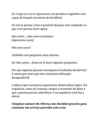 Ex: O que eu vou te apresentar nos próximos segundos será
capaz de [repetir promessa da headline].
Eu vou te provar como é possível alcançar esse resultado e o
que você precisa fazer agora.
Mas antes… olha esses resultados.
[Apresenta cases]
Não tem cases?
Trabalhe com perguntas mais abertas.
Ex: Mas antes… deixa eu te fazer algumas perguntas:
Por que algumas pessoas conseguem [resultados desejáveis]
E outras por mais que tem continuam [Situação
desagradável]
A ideia é que você possa argumentar dentro dessa lógica. Na
sequência, como de costume, chegou o momento de dizer o
que a pessoa precisa saber/fazer e na sequência você faz a
oferta.
Template número 06: Ofereça um checklist gratuito para
contratar um serviço parecido com o seu
 