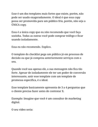 Esse é um dos templates mais fortes que existe, porém, não
pode ser usado exageradamente. O ideal é que essa copy
possa ser promovida para um público frio, porém, não seja a
ÚNICA copy.
Essa é a única copy que eu não recomendo que você faça
sozinha. Todas as outras você pode comprar tráfego e ficar
usando isoladamente.
Essa eu não recomendo. Explico.
O template do checklist pega um público já em processo de
decisão ou que já comprou anteriormente serviços com o
seu.
Quando você usa apenas ele, a sua mensagem não fica tão
forte. Apesar de isoladamente ele ter um poder de conversão
interessante, unir esse template com um template de
promessa específica, é o ideal.
Esse template basicamente apresenta de 3 a 4 perguntas que
o cliente precisa fazer antes de contratar X.
Exemplo: Imagine que você é um consultor de marketing
digital.
O seu vídeo seria:
 