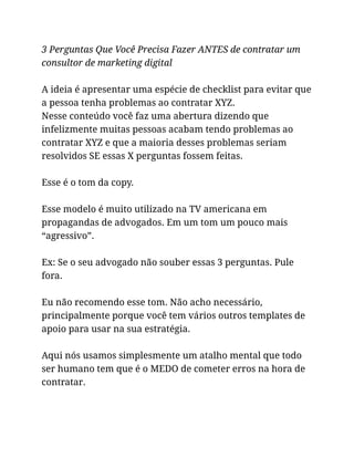 3 Perguntas Que Você Precisa Fazer ANTES de contratar um
consultor de marketing digital
A ideia é apresentar uma espécie de checklist para evitar que
a pessoa tenha problemas ao contratar XYZ.
Nesse conteúdo você faz uma abertura dizendo que
infelizmente muitas pessoas acabam tendo problemas ao
contratar XYZ e que a maioria desses problemas seriam
resolvidos SE essas X perguntas fossem feitas.
Esse é o tom da copy.
Esse modelo é muito utilizado na TV americana em
propagandas de advogados. Em um tom um pouco mais
“agressivo”.
Ex: Se o seu advogado não souber essas 3 perguntas. Pule
fora.
Eu não recomendo esse tom. Não acho necessário,
principalmente porque você tem vários outros templates de
apoio para usar na sua estratégia.
Aqui nós usamos simplesmente um atalho mental que todo
ser humano tem que é o MEDO de cometer erros na hora de
contratar.
 