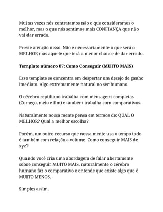 Muitas vezes nós contratamos não o que consideramos o
melhor, mas o que nós sentimos mais CONFIANÇA que não
vai dar errado.
Preste atenção nisso. Não é necessariamente o que será o
MELHOR mas aquele que terá a menor chance de dar errado.
Template número 07: Como Conseguir (MUITO MAIS)
Esse template se concentra em despertar um desejo de ganho
imediato. Algo extremamente natural no ser humano.
O cérebro reptiliano trabalha com mensagens completas
(Começo, meio e fim) e também trabalha com comparativos.
Naturalmente nossa mente pensa em termos de: QUAL O
MELHOR? Qual a melhor escolha?
Porém, um outro recurso que nossa mente usa o tempo todo
é também com relação a volume. Como conseguir MAIS de
xyz?
Quando você cria uma abordagem de falar abertamente
sobre conseguir MUITO MAIS, naturalmente o cérebro
humano faz o comparativo e entende que existe algo que é
MUITO MENOS.
Simples assim.
 