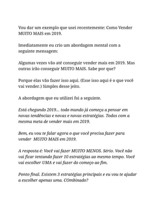 Vou dar um exemplo que usei recentemente: Como Vender
MUITO MAIS em 2019.
Imediatamente eu crio um abordagem mental com a
seguinte mensagem:
Algumas vezes vão até conseguir vender mais em 2019. Mas
outras irão conseguir MUITO MAIS. Sabe por que?
Porque elas vão fazer isso aqui. (Esse isso aqui é o que você
vai vender.) Simples desse jeito.
A abordagem que eu utilizei foi a seguinte.
Está chegando 2019… todo mundo já começa a pensar em
novas tendências e novas e novas estratégias. Todos com a
mesma meta de vender mais em 2019.
Bem, eu vou te falar agora o que você precisa fazer para
vender MUITO MAIS em 2019.
A resposta é: Você vai fazer MUITO MENOS. Sério. Você não
vai ficar tentando fazer 10 estratégias ao mesmo tempo. Você
vai escolher UMA e vai fazer do começo ao fim.
Ponto final. Existem 3 estratégias principais e eu vou te ajudar
a escolher apenas uma. COmbinado?
 
