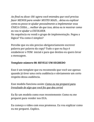 Ao final eu disse: Ok! agora você entendeu que você precisa
fazer MENOS para vender MUITO MAIS… deixa eu explicar
como eu posso te ajudar pessoalmente a implementar essa
ÚNICA COISA…. melhor do que isso, deixa eu te mostrar como
eu vou te ajudar a ESCOLHER.
Na sequência eu vendi o grupo de implementação. Pegou a
lógica? Viu como é simples?
Percebe que eu não preciso obrigatoriamente escrever
palavra por palavra da copy? Tudo o que eu faço é
estabelecer o TOM inicial e para que destino eu quero levar
a mensagem.
Template número 08: REVELE UM SEGREDO
Esse é um template que eu recomendo que você use apenas
quando já tiver uma certa audiência e obviamente um certo
respeito dessa audiência.
Esse modelo funciona assim: Como eu me preparei para
[resultado de algo que você fez que deu certo]
Eu fiz um modelo como esse recentemente: Como eu me
preparei para vender nos EUA.
Eu começo o vídeo com essa promessa. Eu vou explicar como
eu me preparei. Explico.
 