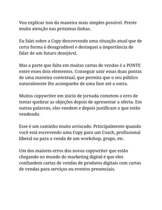 Vou explicar isso da maneira mais simples possível. Preste
muita atenção nas próximas linhas.
Eu falei sobre a Copy descrevendo uma situação atual que de
certa forma é desagradável e destaquei a importância de
falar de um futuro desejável.
Mas a parte que falta em muitas cartas de vendas é a PONTE
entre esses dois elementos. Conseguir unir essas duas pontas
de uma maneira contextual, que permita que o seu público
naturalmente lhe acompanhe de uma fase até a outra.
Muitos copywriter em inicio de jornada cometem o erro de
tentar quebrar as objeções depois de apresentar a oferta. Em
outras palavras, eles vendem e depois justificam o que estão
vendendo.
Esse é um caminho muito arriscado. Principalmente quando
você está escrevendo uma Copy para um Coach, profissional
liberal ou para a venda de um workshop, grupo, etc.
Um dos maiores erros dos novos copywriter que estão
chegando no mundo do marketing digital é que eles
confundem cartas de vendas de produtos digitais com cartas
de vendas para serviços ou eventos presenciais.
 