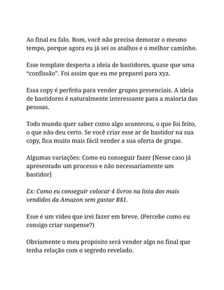 Ao final eu falo. Bom, você não precisa demorar o mesmo
tempo, porque agora eu já sei os atalhos e o melhor caminho.
Esse template desperta a ideia de bastidores, quase que uma
“confissão”. Foi assim que eu me preparei para xyz.
Essa copy é perfeita para vender grupos presenciais. A ideia
de bastidores é naturalmente interessante para a maioria das
pessoas.
Todo mundo quer saber como algo aconteceu, o que foi feito,
o que não deu certo. Se você criar esse ar de bastidor na sua
copy, fica muito mais fácil vender a sua oferta de grupo.
Algumas variações: Como eu conseguir fazer [Nesse caso já
apresentado um processo e não necessariamente um
bastidor]
Ex: Como eu conseguir colocar 4 livros na lista dos mais
vendidos da Amazon sem gastar R$1.
Esse é um vídeo que irei fazer em breve. (Percebe como eu
consigo criar suspense?)
Obviamente o meu propósito será vender algo no final que
tenha relação com o segredo revelado.
 