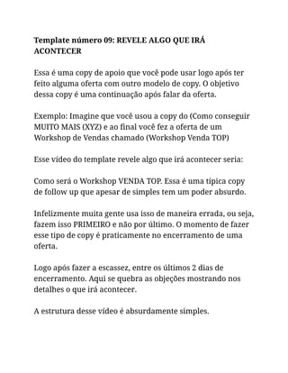Template número 09: REVELE ALGO QUE IRÁ
ACONTECER
Essa é uma copy de apoio que você pode usar logo após ter
feito alguma oferta com outro modelo de copy. O objetivo
dessa copy é uma continuação após falar da oferta.
Exemplo: Imagine que você usou a copy do (Como conseguir
MUITO MAIS (XYZ) e ao final você fez a oferta de um
Workshop de Vendas chamado (Workshop Venda TOP)
Esse vídeo do template revele algo que irá acontecer seria:
Como será o Workshop VENDA TOP. Essa é uma típica copy
de follow up que apesar de simples tem um poder absurdo.
Infelizmente muita gente usa isso de maneira errada, ou seja,
fazem isso PRIMEIRO e não por último. O momento de fazer
esse tipo de copy é praticamente no encerramento de uma
oferta.
Logo após fazer a escassez, entre os últimos 2 dias de
encerramento. Aqui se quebra as objeções mostrando nos
detalhes o que irá acontecer.
A estrutura desse vídeo é absurdamente simples.
 