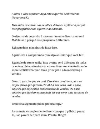 A ideia é você explicar: Aqui está o que vai acontecer no
(Programa X).
Mas antes de entrar nos detalhes, deixa eu explicar o porquê
esse programa é tão diferente dos demais.
O objetivo da copy não é necessariamente dizer como será
MAS falar o porquê esse programa é diferente.
Existem duas maneiras de fazer isso.
A primeira é comparando com algo anterior que você fez:
Exemplo de como eu fiz: Esse evento será diferente de todos
os outros. Pela primeira vez eu vou fazer um evento falando
sobre NEGÓCIOS como tema principal e não marketing e
vendas.
O outro gancho que eu usei: Esse é um programa para os
empresários que querem ESCALAR seu lucro. Não é para
aqueles que hoje estão com escassez de vendas. Ou para
aqueles que desejam nunca mais ter que viver uma escassez de
vendas.
Percebe a segmentação na própria copy?
A sua meta é simplesmente fazer com que o público pense:
Ei, isso parece ser para mim. Pronto! Bingo!
 
