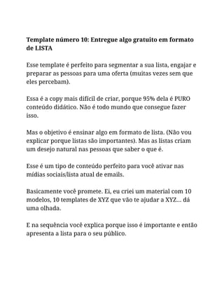 Template número 10: Entregue algo gratuito em formato
de LISTA
Esse template é perfeito para segmentar a sua lista, engajar e
preparar as pessoas para uma oferta (muitas vezes sem que
eles percebam).
Essa é a copy mais difícil de criar, porque 95% dela é PURO
conteúdo didático. Não é todo mundo que consegue fazer
isso.
Mas o objetivo é ensinar algo em formato de lista. (Não vou
explicar porque listas são importantes). Mas as listas criam
um desejo natural nas pessoas que saber o que é.
Esse é um tipo de conteúdo perfeito para você ativar nas
mídias sociais/lista atual de emails.
Basicamente você promete. Ei, eu criei um material com 10
modelos, 10 templates de XYZ que vão te ajudar a XYZ… dá
uma olhada.
E na sequência você explica porque isso é importante e então
apresenta a lista para o seu público.
 