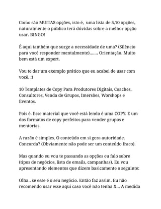 Como são MUITAS opções, isto é, uma lista de 5,10 opções,
naturalmente o público terá dúvidas sobre a melhor opção
usar. BINGO!
É aqui também que surge a necessidade de uma? (Silêncio
para você responder mentalmente)……. Orientação. Muito
bem está um expert.
Vou te dar um exemplo prático que eu acabei de usar com
você. :)
10 Templates de Copy Para Produtores Digitais, Coaches,
Consultores, Venda de Grupos, Imersões, Worshops e
Eventos.
Pois é. Esse material que você está lendo é uma COPY. E um
dos formatos de copy perfeitos para vender grupos e
mentorias.
A razão é simples. O conteúdo em si gera autoridade.
Concorda? (Obviamente não pode ser um conteúdo fraco).
Mas quando eu vou te passando as opções eu falo sobre
(tipos de negócios, lista de emails, campanhas). Eu vou
apresentando elementos que dizem basicamente o seguinte:
Olha.. se esse é o seu negócio. Então faz assim. Eu não
recomendo usar esse aqui caso você não tenha X… A medida
 