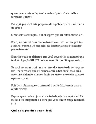 que eu vou ensinando, também dou “pitacos” da melhor
forma de utilizar.
E é aqui que você está preparando o público para uma oferta
de grupo.
O raciocínio é simples. A mensagem que eu estou criando é:
Por que você vai ficar tentando colocar tudo isso em prática
sozinho, quando EU que criei esse material posso te ajudar
pessoalmente?
É por isso que eu defendo que você deve criar conteúdos que
tenham ligação DIRETA com as suas ofertas. Simples assim.
Se você voltar as páginas e ler esse documento do começo ao
fim, irá perceber que eu começo com a headline, faço uma
abertura, defendo a importância do material e então começo
o passo a passo.
Pois bem. Agora que eu terminei o conteúdo, vamos para a
oferta? rsrsrs.
Espero que você esteja se divertindo lendo esse material. Eu
estou. Fico imaginando a cara que você talvez esteja fazendo.
rsrs.
Qual o seu próximo passo ideal?
 