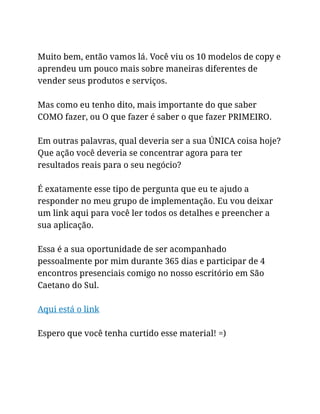 Muito bem, então vamos lá. Você viu os 10 modelos de copy e
aprendeu um pouco mais sobre maneiras diferentes de
vender seus produtos e serviços.
Mas como eu tenho dito, mais importante do que saber
COMO fazer, ou O que fazer é saber o que fazer PRIMEIRO.
Em outras palavras, qual deveria ser a sua ÚNICA coisa hoje?
Que ação você deveria se concentrar agora para ter
resultados reais para o seu negócio?
É exatamente esse tipo de pergunta que eu te ajudo a
responder no meu grupo de implementação. Eu vou deixar
um link aqui para você ler todos os detalhes e preencher a
sua aplicação.
Essa é a sua oportunidade de ser acompanhado
pessoalmente por mim durante 365 dias e participar de 4
encontros presenciais comigo no nosso escritório em São
Caetano do Sul.
Aqui está o link
Espero que você tenha curtido esse material! =)
 