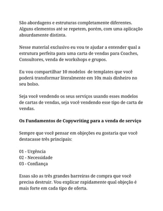 São abordagens e estruturas completamente diferentes.
Alguns elementos até se repetem, porém, com uma aplicação
absurdamente distinta.
Nesse material exclusivo eu vou te ajudar a entender qual a
estrutura perfeita para uma carta de vendas para Coaches,
Consultores, venda de workshops e grupos.
Eu vou compartilhar 10 modelos de templates que você
poderá transformar literalmente em 10x mais dinheiro no
seu bolso.
Seja você vendendo os seus serviços usando esses modelos
de cartas de vendas, seja você vendendo esse tipo de carta de
vendas.
Os Fundamentos de Copywriting para a venda de serviço
Sempre que você pensar em objeções eu gostaria que você
destacasse três principais:
01 - Urgência
02 - Necessidade
03 - Confiança
Essas são as três grandes barreiras de compra que você
precisa destruir. Vou explicar rapidamente qual objeção é
mais forte em cada tipo de oferta.
 