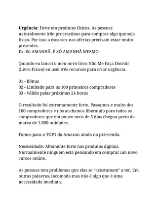 Urgência: Forte em produtos físicos. As pessoas
naturalmente irão procrastinar para comprar algo que seja
físico. Por isso a escassez nas ofertas precisam estar muito
presentes.
Ex: Só AMANHÃ. É SÓ AMANHÃ MESMO.
Quando eu lancei o meu novo livro Não Me Faça Dormir
(Livro Físico) eu usei três recursos para criar urgência.
01 - Bônus
02 - Limitado para os 100 primeiros compradores
03 - Válido pelas próximas 24 horas
O resultado foi extremamente forte. Passamos e muito dos
100 compradores e nós acabamos liberando para todos os
compradores que em pouco mais de 5 dias chegou perto da
marca de 1.000 unidades.
Fomos para o TOP1 da Amazon ainda na pré-venda.
Necessidade: Altamente forte nos produtos digitais.
Normalmente ninguém está pensando em comprar um novo
cursos online.
As pessoas tem problemas que elas se “acostumam" a ter. Em
outras palavras, incomoda mas não é algo que é uma
necessidade imediata.
 