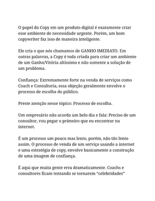 O papel da Copy em um produto digital é exatamente criar
esse ambiente de necessidade urgente. Porém, um bom
copywriter faz isso de maneira inteligente.
Ele cria o que nós chamamos de GANHO IMEDIATO. Em
outras palavras, a Copy é toda criada para criar um ambiente
de um Ganho/Vitória altíssimo e não somente a solução de
um problema.
Confiança: Extremamente forte na venda de serviços como
Coach e Consultoria, essa objeção geralmente envolve o
processo de escolha do público.
Preste atenção nesse tópico: Processo de escolha.
Um empresário não acorda um belo dia e fala: Preciso de um
consultor, vou pegar o primeiro que eu encontrar na
internet.
É um processo um pouco mas lento, porém, não tão lento
assim. O processo de venda de um serviço usando a internet
e uma estratégia de copy, envolve basicamente a construção
de uma imagem de confiança.
É aqui que muita gente erra dramaticamente. Coachs e
consultores ficam tentando se tornarem “celebridades”
 