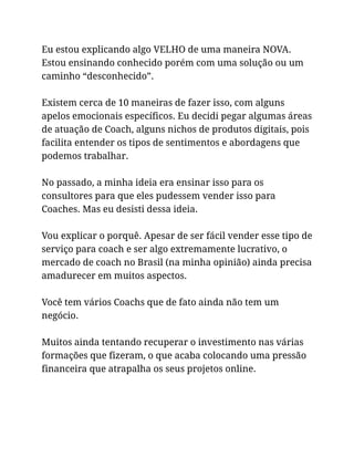 Eu estou explicando algo VELHO de uma maneira NOVA.
Estou ensinando conhecido porém com uma solução ou um
caminho “desconhecido”.
Existem cerca de 10 maneiras de fazer isso, com alguns
apelos emocionais específicos. Eu decidi pegar algumas áreas
de atuação de Coach, alguns nichos de produtos digitais, pois
facilita entender os tipos de sentimentos e abordagens que
podemos trabalhar.
No passado, a minha ideia era ensinar isso para os
consultores para que eles pudessem vender isso para
Coaches. Mas eu desisti dessa ideia.
Vou explicar o porquê. Apesar de ser fácil vender esse tipo de
serviço para coach e ser algo extremamente lucrativo, o
mercado de coach no Brasil (na minha opinião) ainda precisa
amadurecer em muitos aspectos.
Você tem vários Coachs que de fato ainda não tem um
negócio.
Muitos ainda tentando recuperar o investimento nas várias
formações que fizeram, o que acaba colocando uma pressão
financeira que atrapalha os seus projetos online.
 