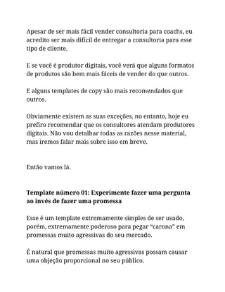 Apesar de ser mais fácil vender consultoria para coachs, eu
acredito ser mais difícil de entregar a consultoria para esse
tipo de cliente.
E se você é produtor digitais, você verá que alguns formatos
de produtos são bem mais fáceis de vender do que outros.
E alguns templates de copy são mais recomendados que
outros.
Obviamente existem as suas exceções, no entanto, hoje eu
prefiro recomendar que os consultores atendam produtores
digitais. Não vou detalhar todas as razões nesse material,
mas iremos falar mais sobre isso em breve.
Então vamos lá.
Template número 01: Experimente fazer uma pergunta
ao invés de fazer uma promessa
Esse é um template extremamente simples de ser usado,
porém, extremamente poderoso para pegar “carona” em
promessas muito agressivas do seu mercado.
É natural que promessas muito agressivas possam causar
uma objeção proporcional no seu público.
 