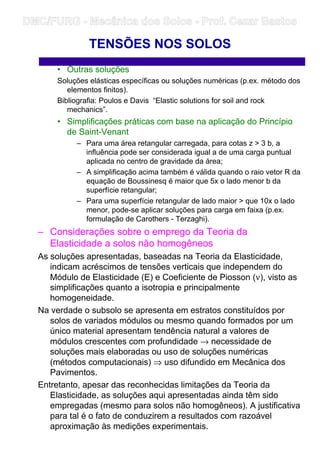 • Outras soluções
Soluções elásticas específicas ou soluções numéricas (p.ex. método dos
elementos finitos).
Bibliografia: Poulos e Davis “Elastic solutions for soil and rock
mechanics”.
• Simplificações práticas com base na aplicação do Princípio
de Saint-Venant
– Para uma área retangular carregada, para cotas z  3 b, a
influência pode ser considerada igual a de uma carga puntual
aplicada no centro de gravidade da área;
– A simplificação acima também é válida quando o raio vetor R da
equação de Boussinesq é maior que 5x o lado menor b da
superfície retangular;
– Para uma superfície retangular de lado maior  que 10x o lado
menor, pode-se aplicar soluções para carga em faixa (p.ex.
formulação de Carothers - Terzaghi).
– Considerações sobre o emprego da Teoria da
Elasticidade a solos não homogêneos
As soluções apresentadas, baseadas na Teoria da Elasticidade,
indicam acréscimos de tensões verticais que independem do
Módulo de Elasticidade (E) e Coeficiente de Piosson (ν), visto as
simplificações quanto a isotropia e principalmente
homogeneidade.
Na verdade o subsolo se apresenta em estratos constituídos por
solos de variados módulos ou mesmo quando formados por um
único material apresentam tendência natural a valores de
módulos crescentes com profundidade → necessidade de
soluções mais elaboradas ou uso de soluções numéricas
(métodos computacionais) ⇒ uso difundido em Mecânica dos
Pavimentos.
Entretanto, apesar das reconhecidas limitações da Teoria da
Elasticidade, as soluções aqui apresentadas ainda têm sido
empregadas (mesmo para solos não homogêneos). A justificativa
para tal é o fato de conduzirem a resultados com razoável
aproximação às medições experimentais.
TENSÕES NOS SOLOS
DMC/FURG - Mecânica dos Solos - Prof. Cezar Bastos
 