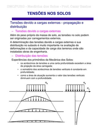 TENSÕES NOS SOLOS
Tensões devido a cargas externas - propagação e
distribuição
– Tensões devido a cargas externas
Além do peso próprio da massa de solo, as tensões no solo podem
ser originadas por carregamentos externos.
A determinação das tensões devido a cargas externas e sua
distribuição no subsolo é muito importante na avaliação de
deformações e da capacidade de carga dos terrenos onde são
instaladas obras de engenharia.
– Distribuição das tensões
Experiências dos primórdios da Mecânica dos Solos:
• os acréscimos de tensões a uma certa profundidade excedem a área
de projeção da área carregada;
• o somatório dos acréscimos de tensões verticais é constante em
profundidade;
• como a área de atuação aumenta o valor das tensões verticais
diminuem com a profundidade.
–
DMC/FURG - Mecânica dos Solos - Prof. Cezar Bastos
 
