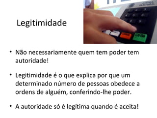 Legitimidade

• Não necessariamente quem tem poder tem
  autoridade!

• Legitimidade é o que explica por que um
  determinado número de pessoas obedece a
  ordens de alguém, conferindo-lhe poder.

• A autoridade só é legítima quando é aceita!
 