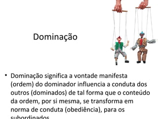 Dominação


• Dominação significa a vontade manifesta
  (ordem) do dominador influencia a conduta dos
  outros (dominados) de tal forma que o conteúdo
  da ordem, por si mesma, se transforma em
  norma de conduta (obediência), para os
 