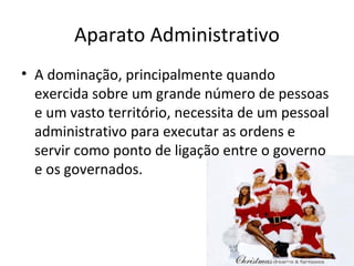Aparato Administrativo
• A dominação, principalmente quando
  exercida sobre um grande número de pessoas
  e um vasto território, necessita de um pessoal
  administrativo para executar as ordens e
  servir como ponto de ligação entre o governo
  e os governados.
 