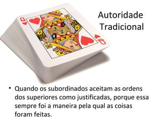 Autoridade
                             Tradicional




• Quando os subordinados aceitam as ordens
  dos superiores como justificadas, porque essa
  sempre foi a maneira pela qual as coisas
  foram feitas.
 
