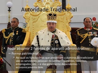 Autoridade Tradicional




• Pode assumir 2 formas de aparato administrativo:
  – Forma patrimonial
     • No qual os funcionários que preservam a dominação tradicional
       são os servidores pessoasi do senhor – parentes, favoritos,
       empregados, etc. – e são geralmente dependentes
       economicamente dele.
 
