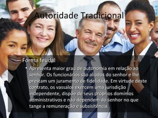 Autoridade Tradicional



– Forma feudal
  • Apresenta maior grau de autonomia em relação ao
    senhor. Os funcionários são aliados do senhor e lhe
    prestam um juramento de fidelidade. Em virtude deste
    contrato, os vassalos exercem uma jurisdição
    independente, dispõe de seus próprios domínios
    administrativos e não dependem do senhor no que
    tange a remuneração e subsisitência.
 