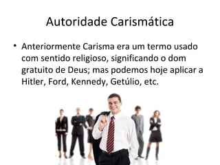 Autoridade Carismática
• Anteriormente Carisma era um termo usado
  com sentido religioso, significando o dom
  gratuito de Deus; mas podemos hoje aplicar a
  Hitler, Ford, Kennedy, Getúlio, etc.
 